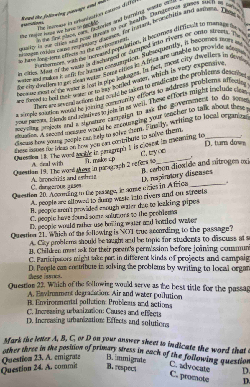 Read the following passage and ma
The increase in urbanization causes diffen
In the first place, cars, factories and burning wa te em
a 
questions.
o
quality in our cities and pose threats to our health. Dangerous gases such as car
the major issue we have to fackle 
mitrogen oxides cause respiratory diseases, for instant, bronchitis and asthma. The  
Furthermore, with the increased population, it becomes difficult to manag th 
   
to have long-term effects on the environment
in cities. Most of the waste is discharged or dumped into rivers or onto streets. The 
water and makes it unfit for human consumption. Subsequently, it becomes more and 
for city dwellers to get clean water. Some cities in Africa are unable to provide adequate
because most of the water is lost in pipe leakages. In fact, most city dwellers in dever
are forced to boil their water or to buy bottled water, which is very expensive
There are several actions that could be taken to cradicate the problems described
a simple solution would be joining community efforts to address problems affecting
your parents, friends and relatives to join in as well. These efforts might include clean
recycling projects and a signature campaign to ask the government to do some
situation. A second measure would be encouraging your teacher to talk about these p
discuss how young people can help to solve them. Finally, writing to local organizat
these issues for ideas on how you can contribute to solve them.
Question 18. The word tackle in paragraph 1 is closest in meaning to
.
D. turn down
C. try on
A. deal with B. make up
.
Question 19. The word those in paragraph 2 refers to
A. bronchitis and asthma B. carbon dioxide and nitrogen oxi
D. respiratory diseases
C. dangerous gases
Question 20. According to the passage, in some cities in Africa_
A. people are allowed to dump waste into rivers and on streets
B. people aren't provided enough water due to leaking pipes
C. people have found some solutions to the problems
D. people would rather use boiling water and bottled water
Question 21. Which of the following is NOT true according to the passage?
A. City problems should be taught and be topic for students to discuss at s
B. Children must ask for their parent's permission before joining commun
C. Participators might take part in different kinds of projects and campaig
D. People can contribute in solving the problems by writing to local organ
these issues.
Question 22. Which of the following would serve as the best title for the passag
A. Environment degradation: Air and water pollution
B. Environmental pollution: Problems and actions
C. Increasing urbanization: Causes and effects
D. Increasing urbanization: Effects and solutions
Mark the letter A, B, C, or D on your answer sheet to indicate the word that c
other three in the position of primary stress in each of the following question
Question 23. A. emigrate B. immigrate
C. advocate
Question 24. A. commit B. respect
D.
C. promote
D.