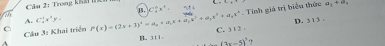 Trong khải
C. C_4^(a_2)+a_3
B. C_4^(0x^4)·
1h
Câu 3: Khai triển P(x)=(2x+3)^4=a_0+a_1x+a_2x^2+a_3x^3+a_4x^4. Tính giá trị biểu thức
A. C_4^(1x^3)y. D. 3 1 3.
C: C. 3 1 2.
B. 311 .
A
(3x-5)^5 ?