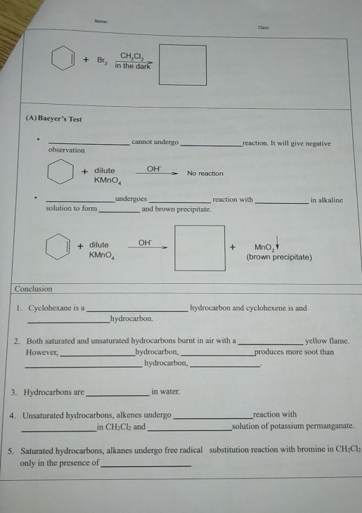 Name: Class:
CH_2Cl_2
□ +Br_2 in the dark
(A)Baeyer’s Test
_cannot undergo_ reaction. It will give negative
observation
+ dilute OH No reaction
KMnO₄
_undergoes_ reaction with _in alkaline
solution to form _and brown precipitate.
+ dilute OH MnO₂
+
(MnO_4 (brown precipitate)
__
_
Conclusion
1. Cyclohexane is a _hydrocarbon and cyclohexene is and
_hydrocarbon.
2. Both saturated and unsaturated hydrocarbons burnt in air with a_ yellow flame.
However, _hydrocarbon, _produces more soot than
_
hydrocarbon,_
3. Hydrocarbons are_ in water.
4. Unsaturated hydrocarbons, alkenes undergo _reaction with
_in CH₂Cl₂ and _solution of potassium permanganate.
5. Saturated hydrocarbons, alkanes undergo free radical substitution reaction with bromine in CH₂Cl₂
only in the presence of_