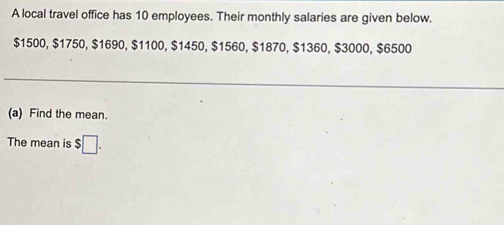 A local travel office has 10 employees. Their monthly salaries are given below.
$1500, $1750, $1690, $1100, $1450, $1560, $1870, $1360, $3000, $6500
(a) Find the mean. 
The mean is $□.