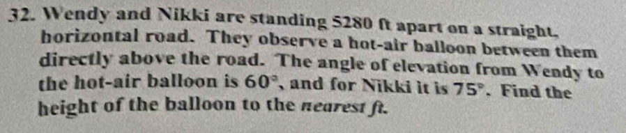 Wendy and Nikki are standing 5280 ft apart on a straight. 
horizontal road. They observe a hot-air balloon between them 
directly above the road. The angle of elevation from Wendy to 
the hot-air balloon is 60° , and for Nikki it is 75°. Find the 
height of the balloon to the nearest ft.