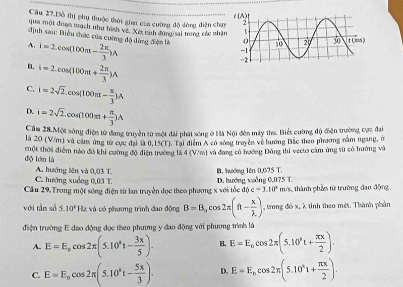 Câu 27.Dồ thị phụ thuộc thời gian của cường độ dòng điện chạ
qua một đoạn mạch như hình về. Xét tính đùng/sai trong các nhậ
định sau: Biểu thức của cường độ dòng điện là
A. i=2.cos (100π t- 2π /3 )A
B. i=2.cos (100π t+ 2π /3 )A
C. i=2sqrt(2).cos (100π t- π /3 )A
D. i=2sqrt(2).cos (100π t+ π /3 )A
Câu 28.Một sóng điện từ đang truyền từ một đài phát sóng ở Hà Nội đên máy thu, Biết cường độ điện trường cực đại
là 20 (V/m) và cảm ứng từ cực đại là 0,15(T). Tại điểm A có sóng truyền về hướng Bắc theo phương nằm ngang, ở
một thời điểm nào đó khi cường độ điện trường là 4 (V/m) và đang có hướng Đông thì vectơ cảm ứng từ có hướng và
độ lớn là
A. hướng lên và 0,03 T. B. hướng lên 0,075 T.
C. hướng xuống 0,03 T. D. hướng xuống 0,075 T.
Câu 29.Trong một sóng điện từ lan truyền dọc theo phương x với tốc độ c=3.10^8m/s , thành phần từ trường dao động
với tần số 5.10^3H_2 z và có phương trình dao động B=B_0cos 2π (ft- x/lambda  ) , trong đó x, λ tính theo mét. Thành phần
điện trường E dao động dọc theo phương y dao động với phương trình là
A. E=E_0cos 2π (5.10^8t- 3x/5 ). E=E_0cos 2π (5.10^8t+ π x/2 ).
B.
C. E=E_ocos 2π (5.10^8t- 5x/3 ). D. E=E_0cos 2π (5.10^8t+ π x/2 ).