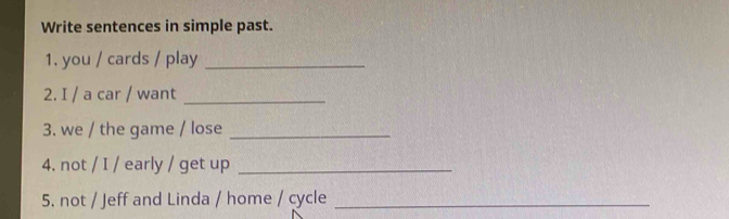 Write sentences in simple past. 
1. you / cards / play_ 
2. I / a car / want_ 
3. we / the game / lose_ 
4. not / I / early / get up_ 
5. not / Jeff and Linda / home / cycle_