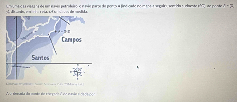 Em uma das viagens de um navio petroleiro, o navio parte do ponto A (indicado no mapa a seguir), sentido sudoeste (SO), ao ponto B=(0,
y), distante, em linha reta, 3sqrt(5) unidades de medida.
Disponível em; petrobras.com.br. Acesso em; 2 dez. 2014 (adaptadat.
A ordenada do ponto de chegada B do navio é dada por