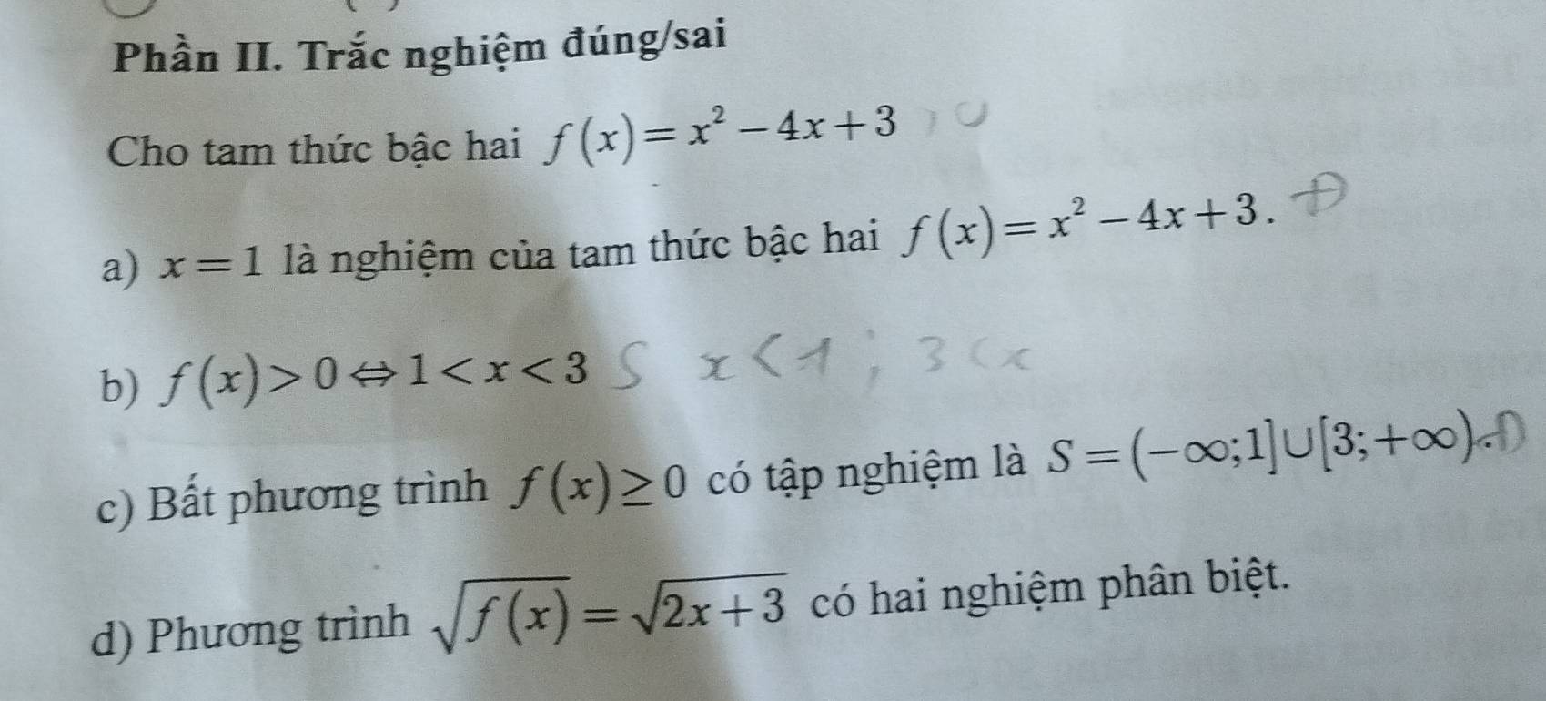 Phần II. Trắc nghiệm đúng/sai 
Cho tam thức bậc hai f(x)=x^2-4x+3
a) x=1 là nghiệm của tam thức bậc hai f(x)=x^2-4x+3. 
b) f(x)>0Leftrightarrow 1
c) Bất phương trình f(x)≥ 0 có tập nghiệm là S=(-∈fty ;1]∪ [3;+∈fty )
d) Phương trình sqrt(f(x))=sqrt(2x+3) có hai nghiệm phân biệt.