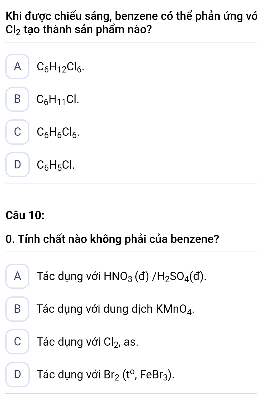 Khi được chiếu sáng, benzene có thể phản ứng vớ
Cl_2 tạo thành sản phẩm nào?
A C_6H_12Cl_6.
B C_6H_11Cl.
C C_6H_6Cl_6.
D C_6H_5Cl. 
Câu 10:
0. Tính chất nào không phải của benzene?
A Tác dụng với HNO_3 (đ) /H_2SO_4(d).
B Tác dụng với dung dịch KMn O_4.
C Tác dụng với Cl_2 , as.
D Tác dụng với Br_2(t°,FeBr_3).