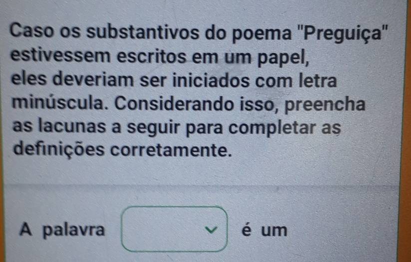 Caso os substantivos do poema ''Preguiça'' 
estivessem escritos em um papel, 
eles deveriam ser iniciados com letra 
minúscula. Considerando isso, preencha 
as lacunas a seguir para completar a $
definições corretamente. 
A palavra I é um