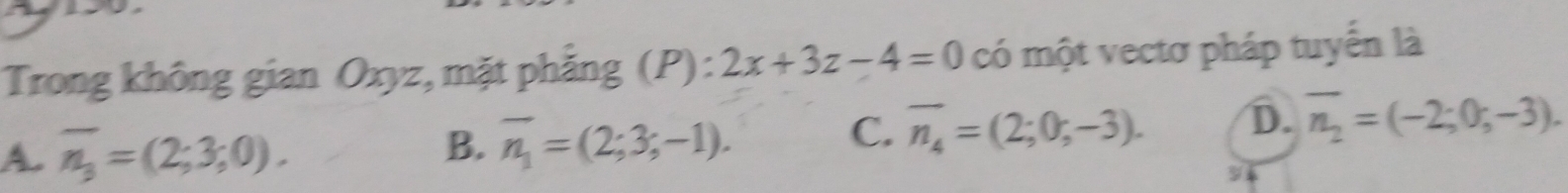 Trong không gian Oxyz, mặt phăng (P): 2x+3z-4=0 có một vectơ pháp tuyển là
A. overline n_3=(2;3;0).
B. overline n_1=(2;3;-1).
C. overline n_4=(2;0;-3). D. overline n_2=(-2;0;-3).