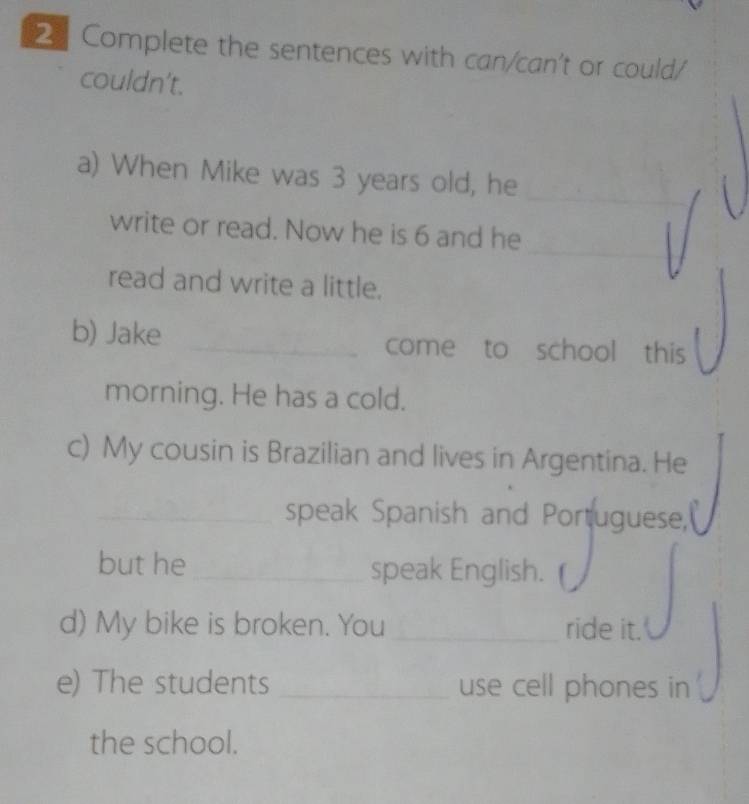 Complete the sentences with can/can't or could/ 
couldn't. 
_ 
a) When Mike was 3 years old, he 
_ 
write or read. Now he is 6 and he 
read and write a little. 
b) Jake _come to school this 
morning. He has a cold. 
c) My cousin is Brazilian and lives in Argentina. He 
_speak Spanish and Portuguese, 
but he_ speak English. 
d) My bike is broken. You_ ride it. 
e) The students _use cell phones in 
the school.