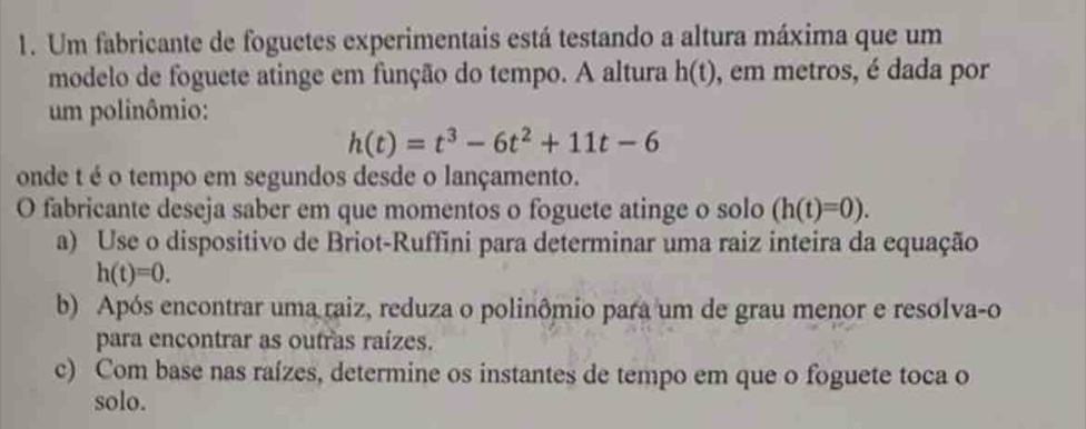 Um fabricante de foguctes experimentais está testando a altura máxima que um 
modelo de foguete atinge em função do tempo. A altura h(t) , em metros, é dada por 
um polinômio:
h(t)=t^3-6t^2+11t-6
onde t é o tempo em segundos desde o lançamento. 
O fabricante deseja saber em que momentos o foguete atinge o solo (h(t)=0). 
a) Use o dispositivo de Briot-Ruffini para determinar uma raiz inteira da equação
h(t)=0. 
b) Após encontrar uma raiz, reduza o polinômio para um de grau menor e resolva-o 
para encontrar as outras raízes. 
c) Com base nas raízes, determine os instantes de tempo em que o foguete toca o 
solo.