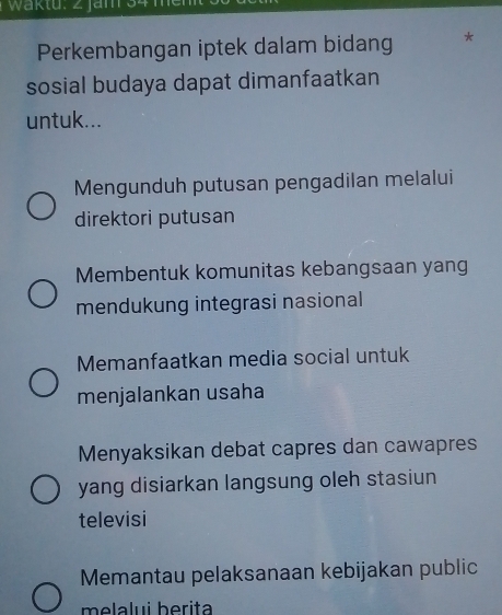 Waktu. 2 jam 34 me
Perkembangan iptek dalam bidang *
sosial budaya dapat dimanfaatkan
untuk...
Mengunduh putusan pengadilan melalui
direktori putusan
Membentuk komunitas kebangsaan yang
mendukung integrasi nasional
Memanfaatkan media social untuk
menjalankan usaha
Menyaksikan debat capres dan cawapres
yang disiarkan langsung oleh stasiun
televisi
Memantau pelaksanaan kebijakan public
melalui berita