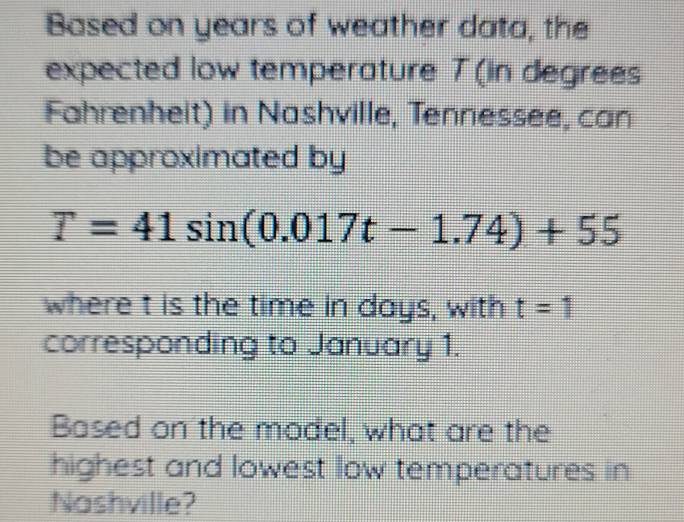 Based on years of weather data, the 
expected low temperature T (in degrees 
Fahrenheit) in Nashville, Tennessee, can 
be approximated by
T=41sin (0.017t-1.74)+55
where t is the time in days, with t=1
corresponding to January 1. 
Based on the model, what are the 
highest and lowest low temperatures in 
Nashville?