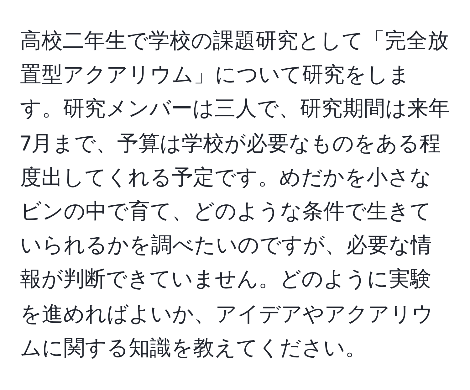 高校二年生で学校の課題研究として「完全放置型アクアリウム」について研究をします。研究メンバーは三人で、研究期間は来年7月まで、予算は学校が必要なものをある程度出してくれる予定です。めだかを小さなビンの中で育て、どのような条件で生きていられるかを調べたいのですが、必要な情報が判断できていません。どのように実験を進めればよいか、アイデアやアクアリウムに関する知識を教えてください。