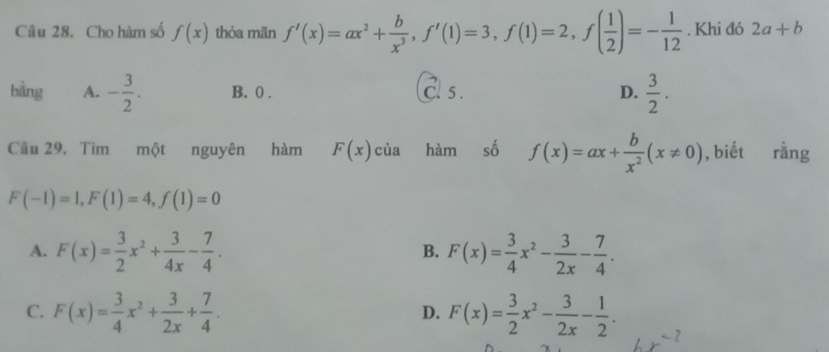 Cho hàm số f(x) thỏa mãn f'(x)=ax^2+ b/x^3 , f'(1)=3, f(1)=2, f( 1/2 )=- 1/12 . Khi đó 2a+b
bằng A. - 3/2 . B. 0. C. 5. D.  3/2 . 
Cầu 29. Tìm một nguyên hàm F(x)cia hàm số f(x)=ax+ b/x^2 (x!= 0) , biết rằng
F(-1)=1, F(1)=4, f(1)=0
A. F(x)= 3/2 x^2+ 3/4x - 7/4 . F(x)= 3/4 x^2- 3/2x - 7/4 . 
B.
C. F(x)= 3/4 x^2+ 3/2x + 7/4 . F(x)= 3/2 x^2- 3/2x - 1/2 . 
D.
7