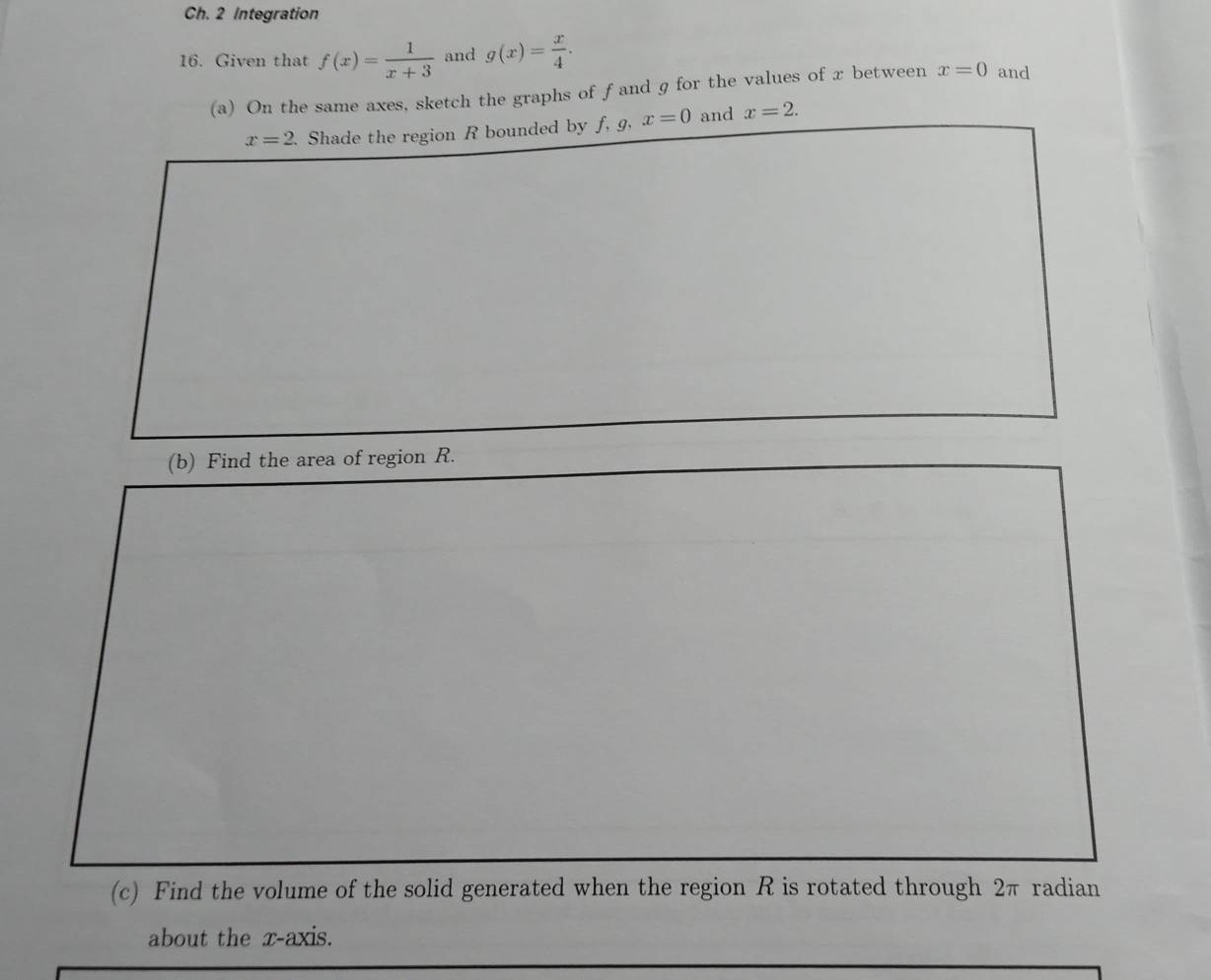 Ch. 2 Integration 
16. Given that f(x)= 1/x+3  and g(x)= x/4 . and 
(a) On the same axes, sketch the graphs of ƒand g for the values of x between x=0
x=2 Shade the region R bounded by f, 9, x=0 and x=2. 
(b) Find the area of region R. 
(c) Find the volume of the solid generated when the region R is rotated through 2π radian 
about the x-axis.