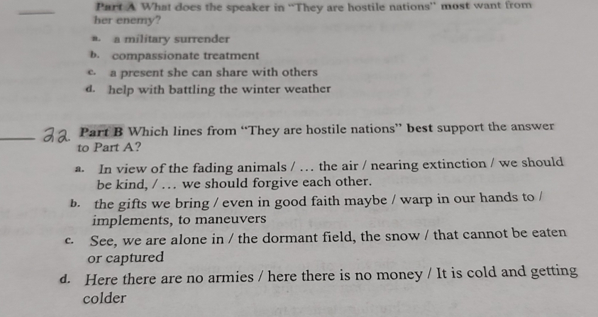 What does the speaker in “They are hostile nations” most want from
her enemy?
a. a military surrender
b. compassionate treatment
e a present she can share with others
d. help with battling the winter weather
_
Part B Which lines from “They are hostile nations” best support the answer
to Part A?
a. In view of the fading animals / … the air / nearing extinction / we should
be kind, / … we should forgive each other.
b. the gifts we bring / even in good faith maybe / warp in our hands to /
implements, to maneuvers
c. See, we are alone in / the dormant field, the snow / that cannot be eaten
or captured
d. Here there are no armies / here there is no money / It is cold and getting
colder