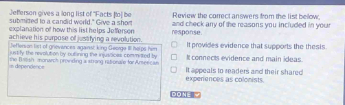 Jefferson gives a long list of 'Facts [to] be Review the correct answers from the list below,
submitted to a candid world." Give a short and check any of the reasons you included in your
explanation of how this list helps Jefferson response.
achieve his purpose of justifying a revolution. It provides evidence that supports the thesis.
Jefferson list of grievances against king George III helps him
justify the revolution by outlining the injustices committed by It connects evidence and main ideas.
in dependerice the British monarch providing a strong rationale for American It appeals to readers and their shared
experiences as colonists.
DONE √