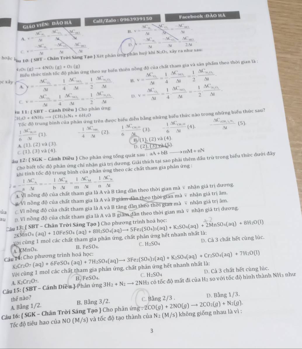 Giáo Viên: đào hà Call/Zalo : 0963939150 Facebook :ĐÀO HÀ
A. v=frac Delta C_N_1Delta t=frac Delta C_O_2Delta t=frac Delta C_m_3Delta t
B. v=frac △ C_N_1Delta t=frac Delta C_n_1△ t=frac -△ C_BC_2Delta t.
C. v=frac -△ C_H_1△ t=frac -△ C_O_△ t=frac △ C_BC_2C_2C△ t.
D. lambda =frac -Delta C_H_2Delta I=frac -Delta C_O_2Delta I=frac Delta C_H_32Delta I.
hoặc ku 10: 5 SBT - Chân Trời Sáng Tạo  Xét phản ứng phân huỳ khí N_2O_5, xảy ra như sau:
downarrow _2O_5(g)to 4NO_2(g)+O_2(g) sừng theo sự biển thiên nồng độ của chất tham gia và sản phẩm theo thời gian là :
bc xây =-frac △ C_o_2△ t=- 1/4 · frac △ C_sec _3△ t= 1/2 · frac △ C_n_1o_1△ t. B. v=frac Delta C_O_2Delta t= 1/4 · frac Delta C_NO_2Delta t= 1/2 · frac Delta C_N_1O_2Delta t·
A.
C. v=-frac Delta C_o_2Delta t= 1/4 · frac Delta C_so_2Delta t=- 1/2 · frac Delta C_s_2O_4△ t. D. v=frac △ C_o_2△ t= 1/4 · frac △ C_NO_2△ t=- 1/2 · frac △ C_N_2O_1△ t·
iu 11:  SBT - Cảnh Diều  Cho phản ứng:
CH_2O+4NH_3to (CH_2)_6N_4+6H_2O
Tốc độ trung bình của phản ứng trên được biểu diễn bằng những biểu thức nào trong những biểu thức sau?
 1/6 frac △ C_n,o△ t(1). - 1/4 frac △ C_NH.△ t (2).  1/6 frac △ C_cn,o△ L (3). - 1/6 frac △ C_CH,O△ t(4). -frac △ C_(CH,1)H_5△ t(5).
A. (1),(2)va( 3 ). B. (1),(2) và (4).
D. (2),(3)wa(5)
C (1),(3)va(4).
ầu 12:  SGK - Cánh Diều  Cho phản ứng tổng quát sau : aA+bBto mM+nN
Cho biết tốc độ phản ứng chỉ nhận giá trị dương. Giải thích tại sao phải thêm dấu trừ trong biểu thức dưới đây
khi tính tốc độ trung bình của phản ứng theo các chất tham gia phản ứng :
overline z=- 1/a frac △ C_A△ t=-- 1/b frac △ C_B△ t= 1/m frac △ C_M△ t- 1/n frac △ C_N△ t
A. Vì nồng độ của chất tham gia là A và B tăng dần theo thời gian mà ▽ nhận giá trị dương.
B. Vì nồng độ của chất tham gia là A và B giảm dần theo thời gian mà v nhận giá trị âm.
ủa C. Vì nồng độ của chất tham gia là A và B tăng dần theo thời gian mà v nhận giá trị âm.
au Đ. Vì nồng độ của chất tham gia là A và B giám dần theo thời gian mà v nhận giá trị dương.
Câu 13:  SBT - Chân Trời Sáng Tạo  Cho phương trình hoá học: (aq)+10FeSO_4(aq)+8H_2SO_4(aq)to 5Fe_2(SO_4)_3(aq)+K_2SO_4(aq)+2MnSO_4(aq)+8H_2O(l)
2KMnO
Với cùng 1 mol các chất tham gia phản ứng, chất phản ứng hết nhanh nhất là:
A. KMnO4. B. FeSO4. C. H_2SO_4 D. Cả 3 chất hết cùng lúc.
Câu 14: Cho phương trình hoá học:
K₂Cr₂O (aq)+6FeSO_4(aq)+7H_2SO_4(aq)to 3F e2 (SO_4)_3(aq)+K_2SO_4(aq)+Cr_2SO_4(aq)+7H_2O(l)
Với cùng 1 mol các chất tham gia phản ứng, chất phản ứng hết nhanh nhất là:
A. K₂Cr _2O_7 B. FeSO₄. C. H_2SO_4 D. Cả 3 chất hết cùng lúc.
Câu 15:  SBT - Cánh Diều  Phản ứng 3H_2+N_2to 2NH_3 có tốc độ mất đi của H2 so với tốc độ hình thành NH3 như
thế nào?
A. Bằng 1/2. B. Bằng 3/2. C. Bằng 2/3 D. Bằng 1/3.
Câu 16:  SGK - Chân Trời Sáng Tạo  Cho phản ứng : 2CO(g)+2NO(g)to 2CO_2(g)+N_2(g).
Tốc độ tiêu hao của NO (M/s) và tốc độ tạo thành của N_2 (M/s) không giống nhau là vì :
3