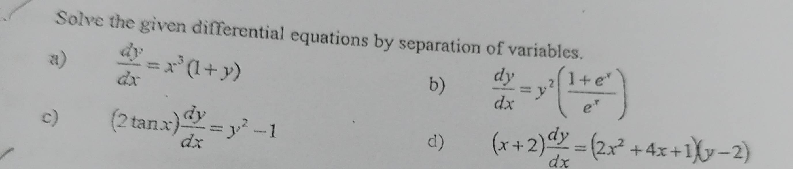 Solve the given differential equations by separation of variables. 
a)  dy/dx =x^3(1+y)
b)  dy/dx =y^2( (1+e^x)/e^x )
c)
(2tan x) dy/dx =y^2-1
d)
(x+2) dy/dx =(2x^2+4x+1)(y-2)