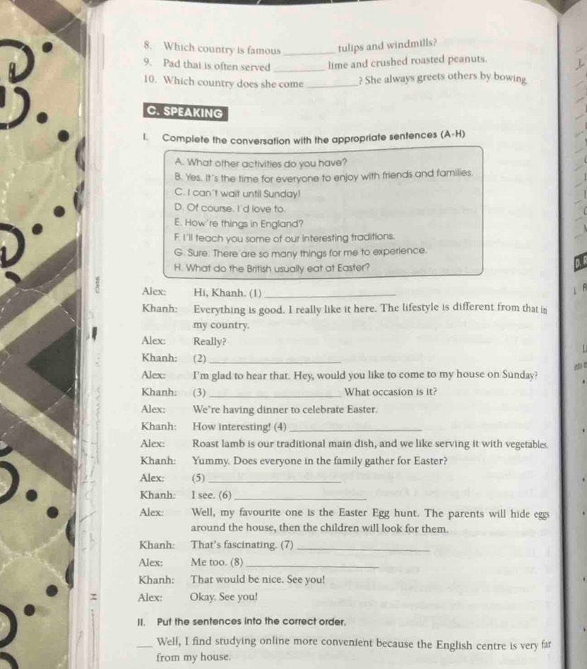 Which country is famous _tulips and windmills?
9. Pad that is often served _lime and crushed roasted peanuts.
10. Which country does she come _? She always greets others by bowing.
C. SPEAKING
I. Complete the conversation with the appropriate sentences (A-H)
A. What other activities do you have?
B. Yes. It's the time for everyone to enjoy with friends and families.
C. I can't wait until Sunday!
D. Of course. I'd love to.
E. How're things in England?
F. I'll teach you some of our interesting traditions.
G. Sure. There are so many things for me to experience.
H. What do the British usually eat at Easter?
Alex: Hi, Khanh. (1)_
Khanh: Everything is good. I really like it here. The lifestyle is different from that in
my country.
Alex: Really?

Khanh: (2)_
Alex: I'm glad to hear that. Hey, would you like to come to my house on Sunday?
Khanh: (3) _What occasion is it?
Alex: We’re having dinner to celebrate Easter.
Khanh: How interesting! (4)_
Alex: Roast lamb is our traditional main dish, and we like serving it with vegetables.
Khanh: Yummy. Does everyone in the family gather for Easter?
Alex: (5)_
Khanh: I see. (6)_
Alex: Well, my favourite one is the Easter Egg hunt. The parents will hide eggs
around the house, then the children will look for them.
Khanh: That's fascinating. (7)_
Alex: Me too. (8)_
Khanh: That would be nice. See you!
Alex: Okay. See you!
II. Put the sentences into the correct order.
_Well, I find studying online more convenient because the English centre is very far
from my house.