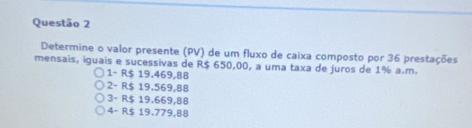 Determine o valor presente (PV) de um fluxo de caixa composto por 36 prestações
mensais, iguais e sucessivas de R$ 650,00, a uma taxa de juros de 1% a.m.
1- R$ 19.469,88
2- R$ 19.569,88
3- R$ 19.669,88
4- R$ 19.779,88