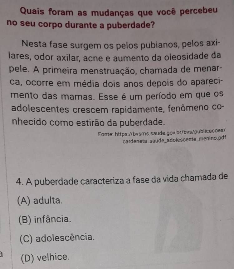 Quais foram as mudanças que você percebeu
no seu corpo durante a puberdade?
Nesta fase surgem os pelos pubianos, pelos axi-
lares, odor axilar, acne e aumento da oleosidade da
pele. A primeira menstruação, chamada de menar-
ca, ocorre em média dois anos depois do apareci-
mento das mamas. Esse é um período em que os
adolescentes crescem rapidamente, fenômeno co-
nhecido como estirão da puberdade.
Fonte: https://bvsms.saude.gov.br/bvs/publicacoes/
cardeneta_saude_adolescente_menino.pdf
4. A puberdade caracteriza a fase da vida chamada de
(A) adulta.
(B) infância.
(C) adolescência.
(D) velhice.