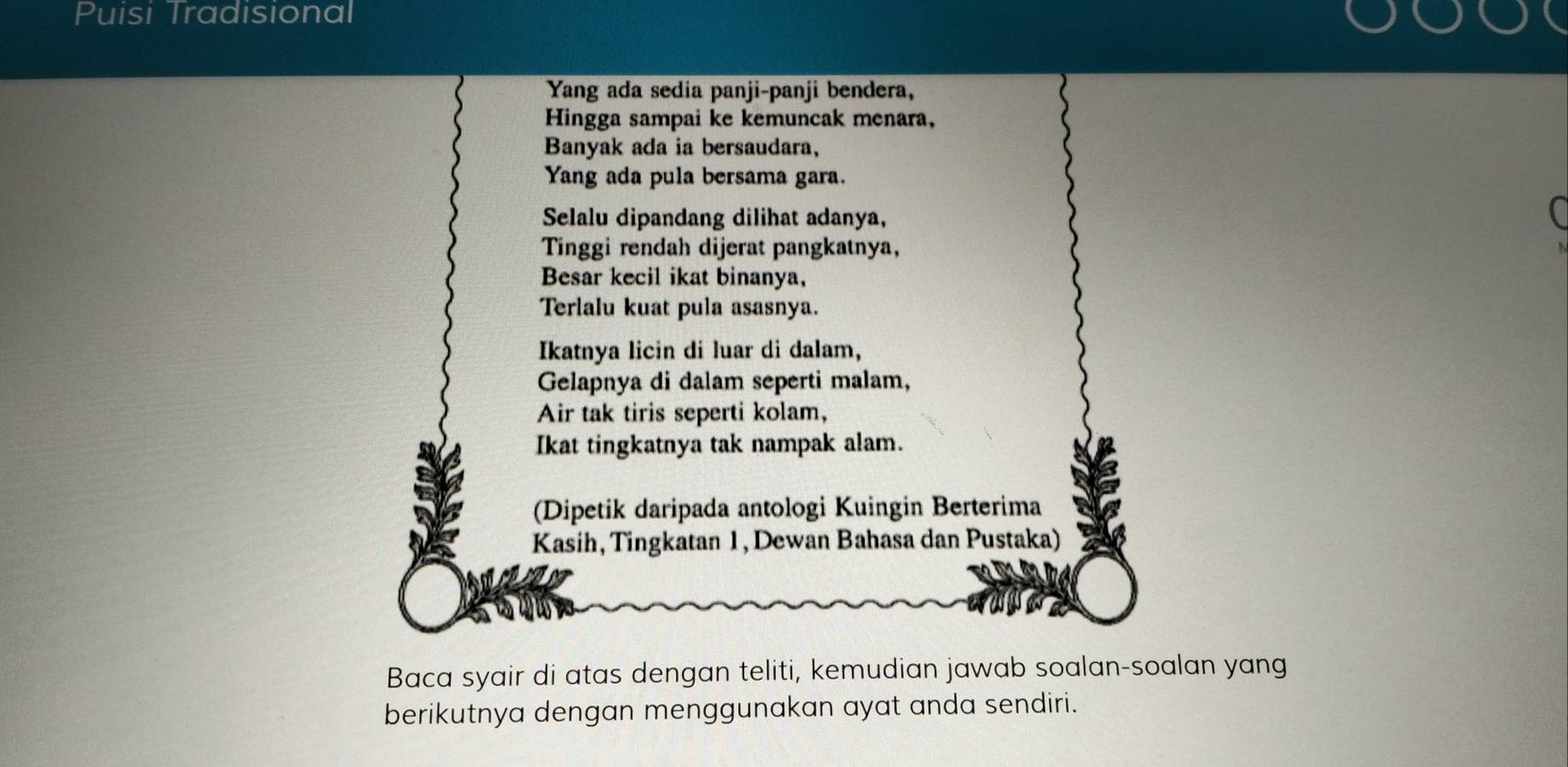 Puisi Tradisional 
Yang ada sedia panji-panji bendera, 
Hingga sampai ke kemuncak menara, 
Banyak ada ia bersaudara, 
Yang ada pula bersama gara. 
Selalu dipandang dilihat adanya, 
Tinggi rendah dijerat pangkatnya, 
Besar kecil ikat binanya, 
Terlalu kuat pula asasnya. 
Ikatnya licin di luar di dalam, 
Gelapnya di dalam seperti malam, 
Air tak tiris seperti kolam, 
Ikat tingkatnya tak nampak alam. 
(Dipetik daripada antologi Kuingin Berterima 
Kasih, Tingkatan 1, Dewan Bahasa dan Pustaka) 
Baca syair di atas dengan teliti, kemudian jawab soalan-soalan yang 
berikutnya dengan menggunakan ayat anda sendiri.