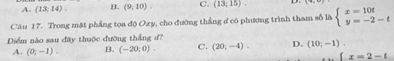 A. (13;14). B. (9;10). C. (13;15). D. (4,0)
Câu 17. Trong mặt phẳng tọa độ Oxy, cho đường thẳng d có phương trình tham số là beginarrayl x=10t y=-2-tendarray.
DĐiểm nào sau đây thuộc đường thẳng d?
A. (0;-1). B. (-20;0). C. (20;-4). D. (10;-1).
x=2-t