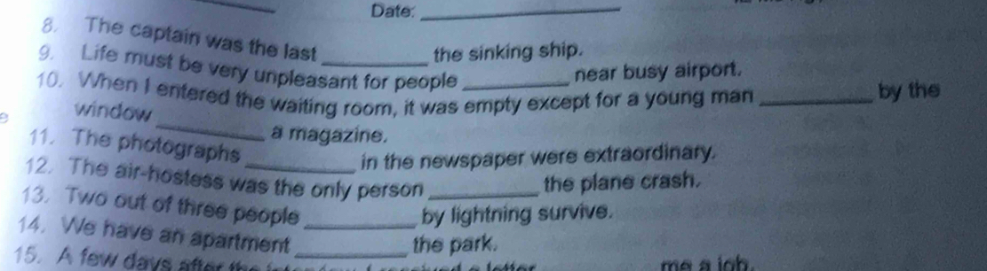 Date:_ 
8. The captain was the last 
the sinking ship. 
9. Life must be very unpleasant for people 
near busy airport. 
10. When I entered the waiting room, it was empty except for a young man_ 
by the 
_ 
9 window 
a magazine. 
11. The photographs 
in the newspaper were extraordinary. 
12. The air-hostess was the only person_ 
the plane crash. 
13. Two out of three people 
by lightning survive. 
14. We have an apartment_ 
the park. 
15. A few days after t_ 
me a ioh.