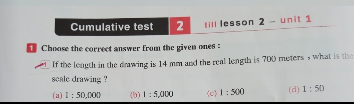 Cumulative test 2 till lesson 2 - unit 1
1 Choose the correct answer from the given ones :
If the length in the drawing is 14 mm and the real length is 700 meters , what is the
scale drawing ?
(a) 1:50,000 (b) 1:5,000 (c) 1:500 (d) 1:50