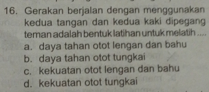 Gerakan berjalan dengan menggunakan
kedua tangan dan kedua kaki dipegang
teman adalah bentuk latihan untuk melatih ....
a. daya tahan otot lengan dan bahu
b. daya tahan otot tungkai
c. kekuatan otot lengan dan bahu
d. kekuatan otot tungkai