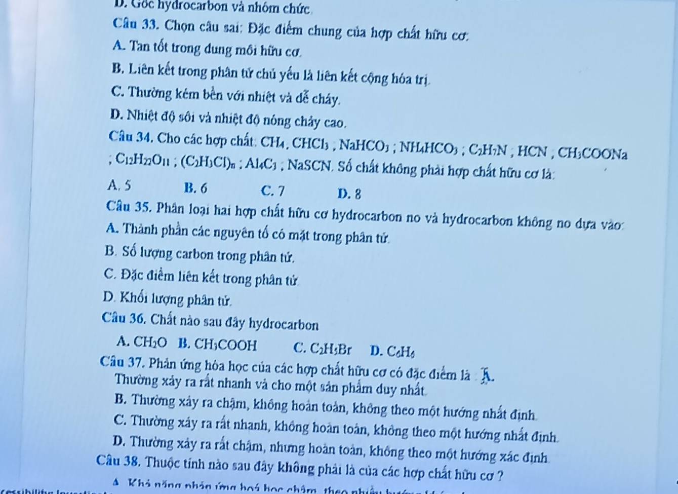 Gốc hydrocarbon và nhóm chức
Câu 33. Chọn câu sai: Đặc điểm chung của hợp chất hữu cơ:
A. Tan tốt trong dung mồi hữu cơ.
B. Liên kết trong phân tử chủ yếu là liên kết cộng hóa trị
C. Thường kém bền với nhiệt và đễ cháy.
D. Nhiệt độ sối và nhiệt độ nóng chảy cao.
Câu 34. Cho các hợp chất: ( CH_4,CHCl_3,NaHCO_3;NH_4HCO_3;C_2H_7N ICN , CH₃COONa
C_12H_22O_11;(C_2H_3Cl)_n:Al_4C_3 ,NaS aSCN. Số chất không phải hợp chất hữu cơ là:
A. 5 B. 6 C. 7 D. 8
Câu 35. Phân loại hai hợp chất hữu cơ hydrocarbon no và hydrocarbon không no dựa vào:
A. Thành phần các nguyên tổ có mặt trong phân tử
B. Số lượng carbon trong phân tứ.
C. Đặc điểm liên kết trong phân tử
D. Khối lượng phân tử.
Câu 36. Chất nào sau đây hydrocarbon
A. CH_2O B. CH₃COOH C. C₂H₃Br D. C₆Hs
Câu 37. Phản ứng hòa học của các hợp chất hữu cơ có đặc điểm là
Thường xảy ra rất nhanh và cho một sản phẩm duy nhất
B. Thường xảy ra chậm, không hoàn toàn, không theo một hướng nhất định
C. Thường xây ra rất nhanh, không hoàn toàn, không theo một hướng nhất định.
D. Thường xảy ra rắt chậm, nhưng hoàn toàn, không theo một hướng xác định
Câu 38. Thuộc tính nào sau đây không phải là của các hợp chất hữu cơ ?
A Khả năng nhản ứng hoá học châm, the