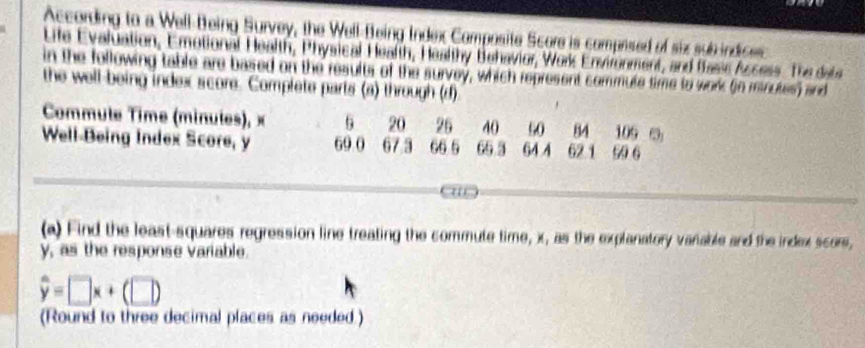 According to a Well-Being Survey, the Well-Being Index Composite Score is comprised of six sub indices 
Life Evaluation, Emotional Health, Physical Health, Healthy Behavior, Work Environment, and flasss Access. The dete 
in the following table are based on the results of the survey, which represent commute time to work (in minutes) and 
the well-being index score. Complete parts (a) through (d) 
Commule Time (minules), × 5 20 26 40 s0 84 109
Well-Being Index Score, y 69. 0 67 3 66 5 65 3 64 4 621 99 6
(a) Find the least-squares regression line treating the commute time, x, as the explanatory vanable and the index scors,
y, as the response variable
hat y=□ x+(□ )
(Round to three decimal places as needed.)