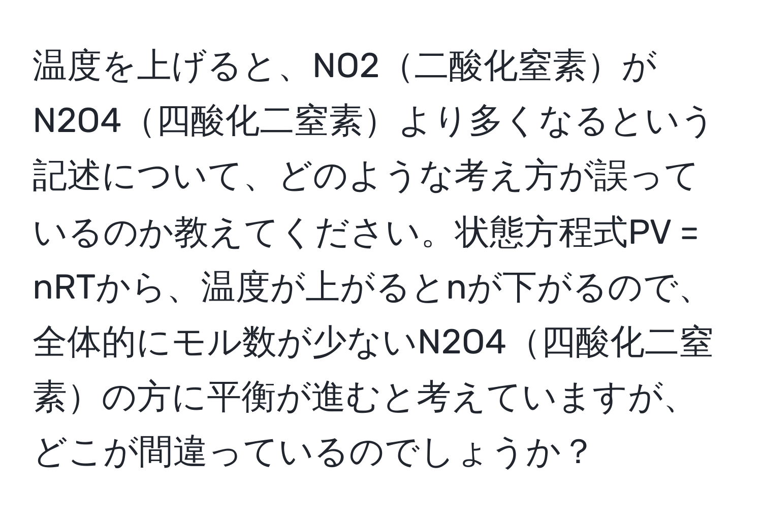 温度を上げると、NO2二酸化窒素がN2O4四酸化二窒素より多くなるという記述について、どのような考え方が誤っているのか教えてください。状態方程式PV = nRTから、温度が上がるとnが下がるので、全体的にモル数が少ないN2O4四酸化二窒素の方に平衡が進むと考えていますが、どこが間違っているのでしょうか？