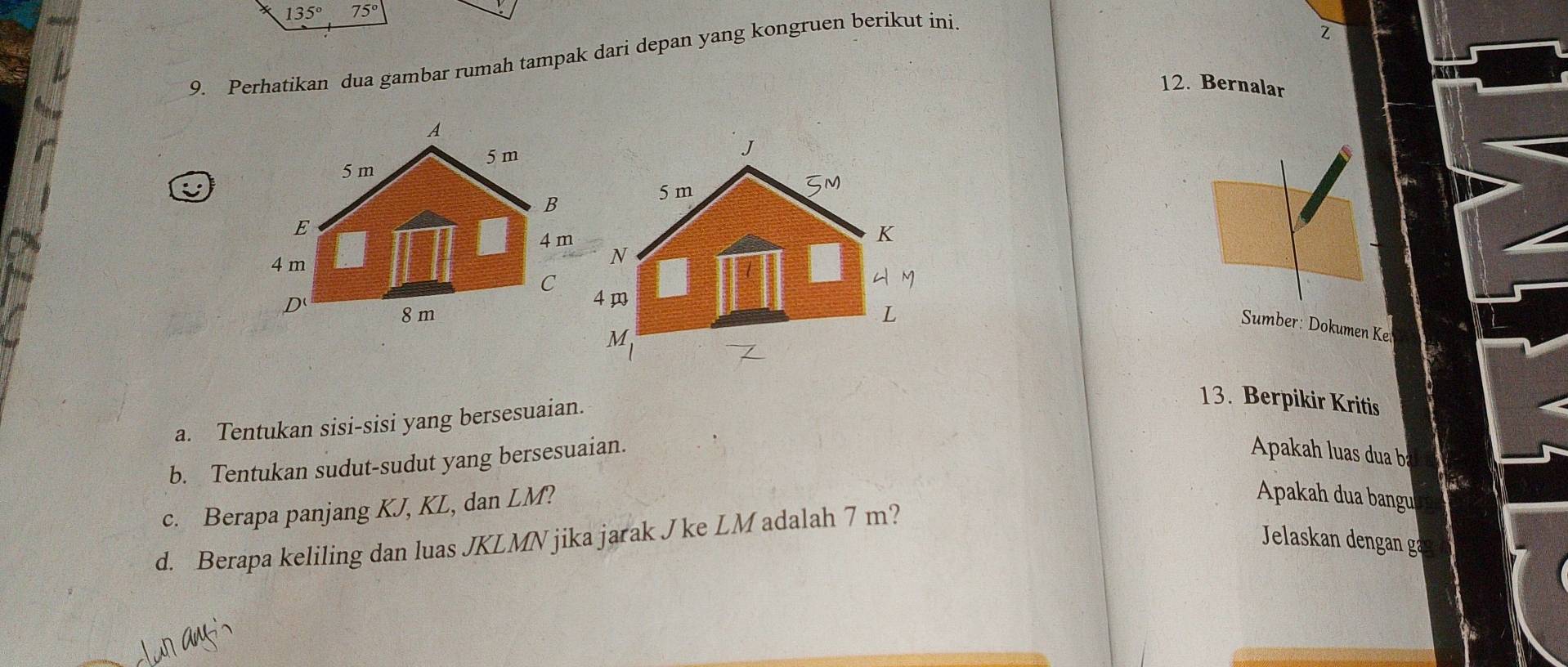 135° 75°
9. Perhatikan dua gambar rumah tampak dari depan yang kongruen berikut ini
Z
12. Bernalar
Sumber: Dokumen Ke
a. Tentukan sisi-sisi yang bersesuaian.
13. Berpikir Kritis
b. Tentukan sudut-sudut yang bersesuaian.
Apakah luas dua ba
c. Berapa panjang KJ, KL, dan LM?
Apakah dua bangu
d. Berapa keliling dan luas JKLMN jika jarak J ke LM adalah 7 m?
Jelaskan dengan