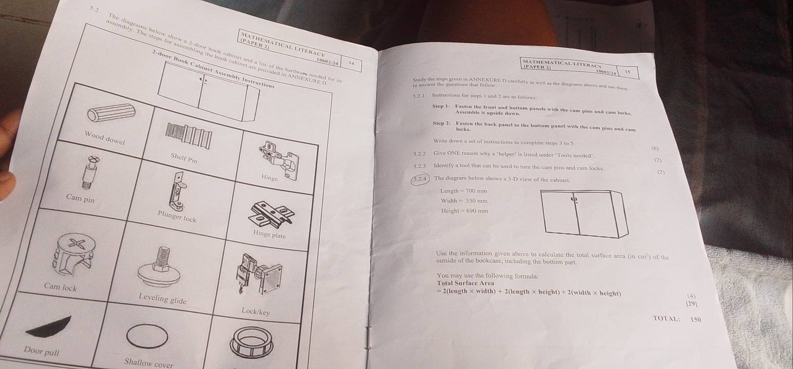 (PAPER 2) 
MATHÉMATICAL LI 
MATHEMATICAL LITERACY 
Step 1: Fasten the front and bottom panels with the cam pins and cam locks. 
Step 2: Fasten the back panel to the bottom panel with the cam pins and cam 
Write down a set of instructions to complete steps 3 to $ 
(6) 
Give ONE reason why a "helper' is listed under "Tools needed". 
(2) 
5.2.3 Identify a tool that can be used to turn the cam pins and cam locks 
(2) 
2.4) The diagram below shows a 3-D view of the cabinet.
Length=700mm
Width=350mm
Use the information given above to calculate the total surface area (incm^2)
outside of the bookcase, including the bottom part. of the 
You may use the following formula:
gth* width)+2(length* height)+2(width* height
(4) 
[29] 
TOTAL: 150
pull Shallow cover