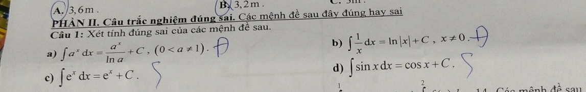 A. 3, 6m. B, 3, 2 m.
PHÀN II. Câu trắc nghiệm đúng sai. Các mệnh đề sau đây đúng hay sai
Câu 1: Xét tính đúng sai của các mệnh đề sau.
a) ∈t a^xdx= a^x/ln a +C, (0. 
b) ∈t  1/x dx=ln |x|+C, x!= 0
c) ∈t e^xdx=e^x+C. 
d) ∈t sin xdx=cos x+C. 
2
n ônh dhat o sau