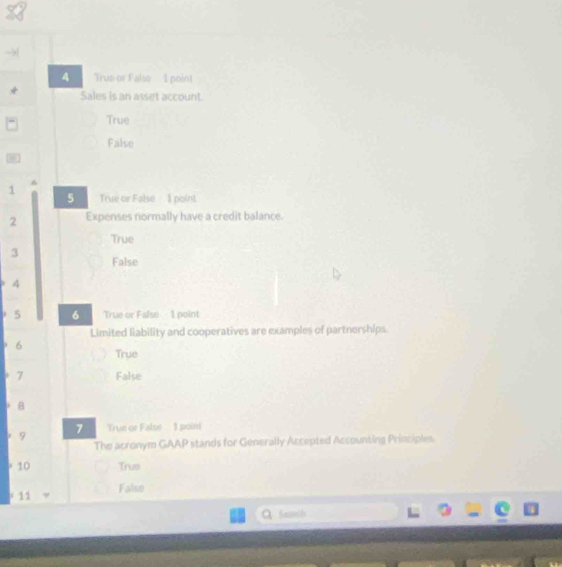 Trus or False 1 point

Sales is an asset account.
True
False
1 True or False I point
5
2 Expenses normally have a credit balance.
True
3 False
4
5 6 True or False 1 point
Limited liability and cooperatives are examples of partnerships.
6 True
7 False
B
9 7 True or False 1 point
The acronym GAAP stands for Generally Accepted Accounting Principles.
10 Trus
11 False
Samih