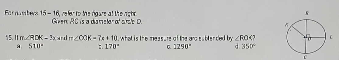 For numbers 15-16 , refer to the figure at the right. 
Given: RC is a diameter of circle O.
15. If m∠ ROK=3x and m∠ COK=7x+10 , what is the measure of the arc subtended by ∠ ROK
a. 510° b. 170° C. 1290° d. 350°
C