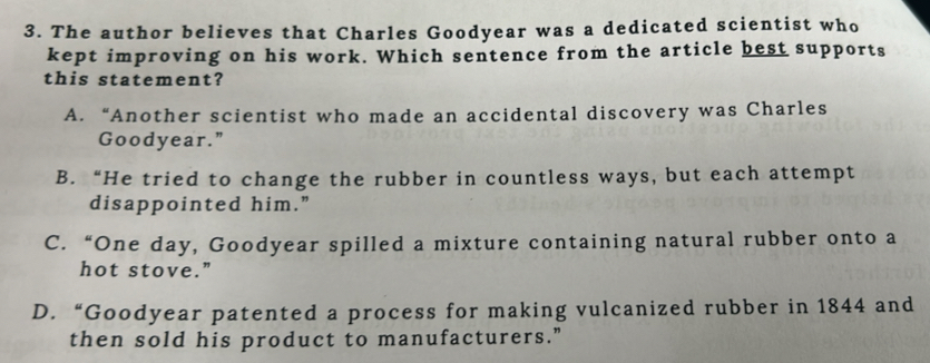 The author believes that Charles Goodyear was a dedicated scientist who
kept improving on his work. Which sentence from the article best supports
this statement?
A. “Another scientist who made an accidental discovery was Charles
Goodyear."
B. “He tried to change the rubber in countless ways, but each attempt
disappointed him.”
C. “One day, Goodyear spilled a mixture containing natural rubber onto a
hot stove."
D. “Goodyear patented a process for making vulcanized rubber in 1844 and
then sold his product to manufacturers."