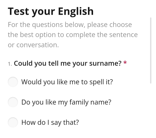 Test your English 
For the questions below, please choose 
the best option to complete the sentence 
or conversation. 
1. Could you tell me your surname? * 
Would you like me to spell it? 
Do you like my family name? 
How do I say that?