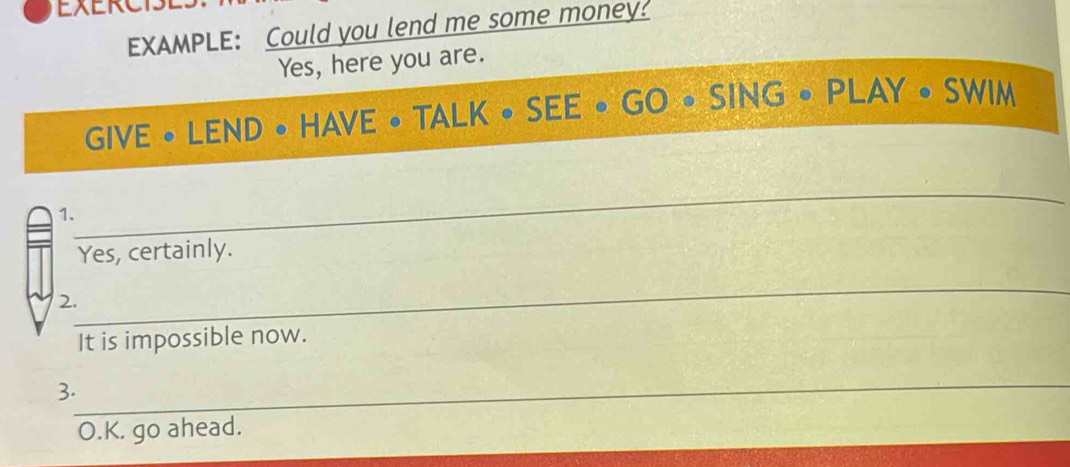 EXERCIS 
EXAMPLE: Could you lend me some money! 
Yes, here you are. 
GIVE • LEND • HAVE • TAL K circ SEE . GO SING· PLAY· SWIM 
_ 
1. 
Yes, certainly. 
_ 
2. 
It is impossible now. 
_ 
3. 
O.K. go ahead.