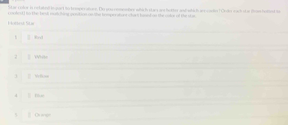Star color is related in part to temperature. Do you remember which stars are hotter and which are cooler? Order each star (from hottest to
coolest) to the best matching position on the temperature chart based on the color of the star.
Hottest Star
1 [] Red
2 [] White
3 ]| Yellow
4 Blue
5 Orange