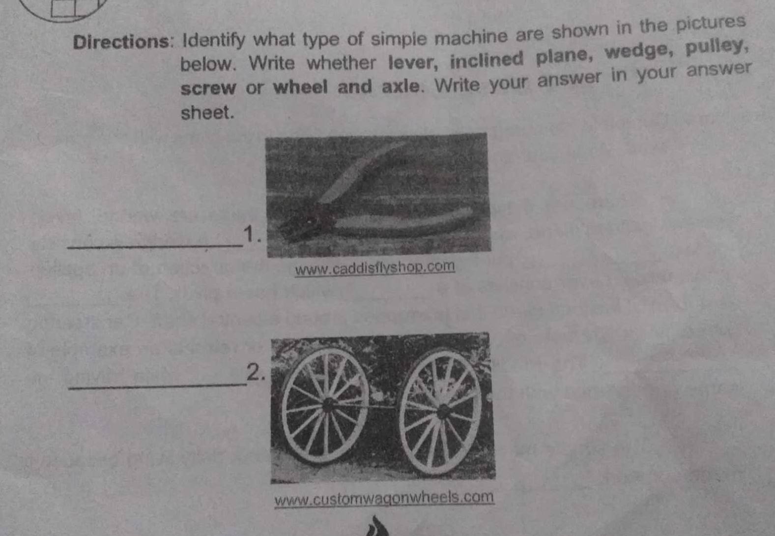 Directions: Identify what type of simple machine are shown in the pictures 
below. Write whether lever, inclined plane, wedge, pulley, 
screw or wheel and axle. Write your answer in your answer 
sheet. 
_ 
_ 
2.