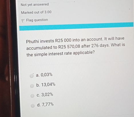 Not yet answered
Marked out of 3.00
Flag question
Phuthi invests R25 000 into an account. It will have
accumulated to R25 570,08 after 276 days. What is
the simple interest rate applicable?
a. 0,03%
b. 13,04%
c. 3,02%
d. 7,77%