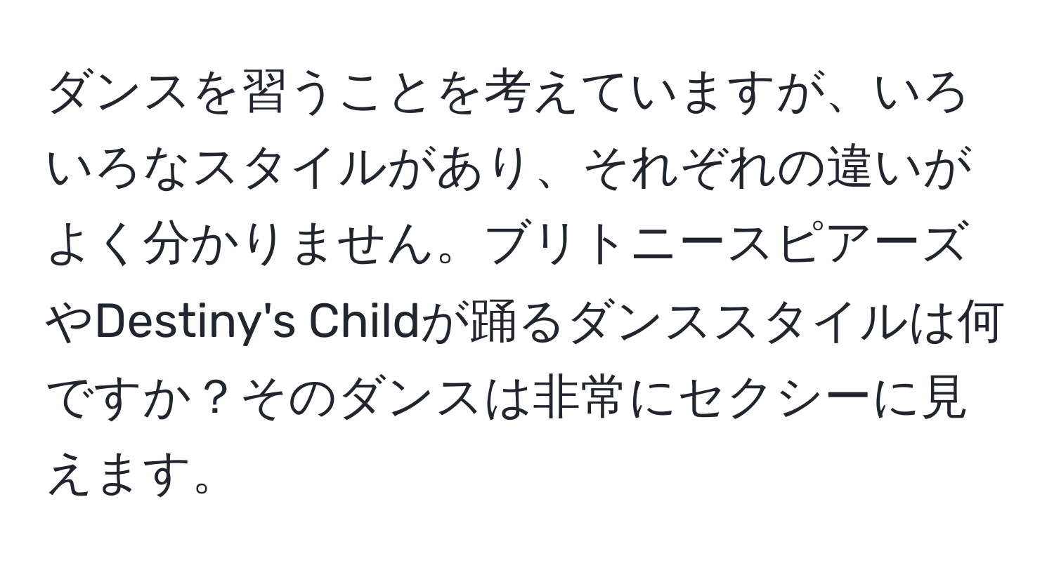 ダンスを習うことを考えていますが、いろいろなスタイルがあり、それぞれの違いがよく分かりません。ブリトニースピアーズやDestiny's Childが踊るダンススタイルは何ですか？そのダンスは非常にセクシーに見えます。