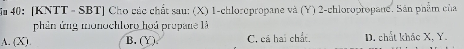 ầu 40: [KNTT - SBT] Cho các chất sau: (X) 1 -chloropropane và (Y) 2 -chloropropane. Sản phẩm của
phản ứng monochloro hoá propane là
A. (X). B. (Y). C. cả hai chất. D. chất khác X, Y.