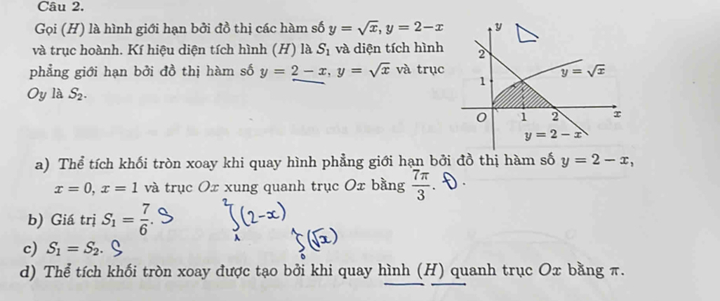 Gọi (H) là hình giới hạn bởi đồ thị các hàm số y=sqrt(x),y=2-x
và trục hoành. Kí hiệu diện tích hình (H) là S_1 và diện tích hình
phẳng giới hạn bởi đồ thị hàm số y=2-x,y=sqrt(x) và trục
Oy là S_2.
a) Thể tích khối tròn xoay khi quay hình phẳng giới hạn bởi đồ thị hàm số y=2-x,
x=0,x=1 và trục Ox xung quanh trục Ox bằng  7π /3 
b) Giá trị S_1= 7/6 .
c) S_1=S_2
d) Thể tích khối tròn xoay được tạo bởi khi quay hình (H) quanh trục Ox bằng π.