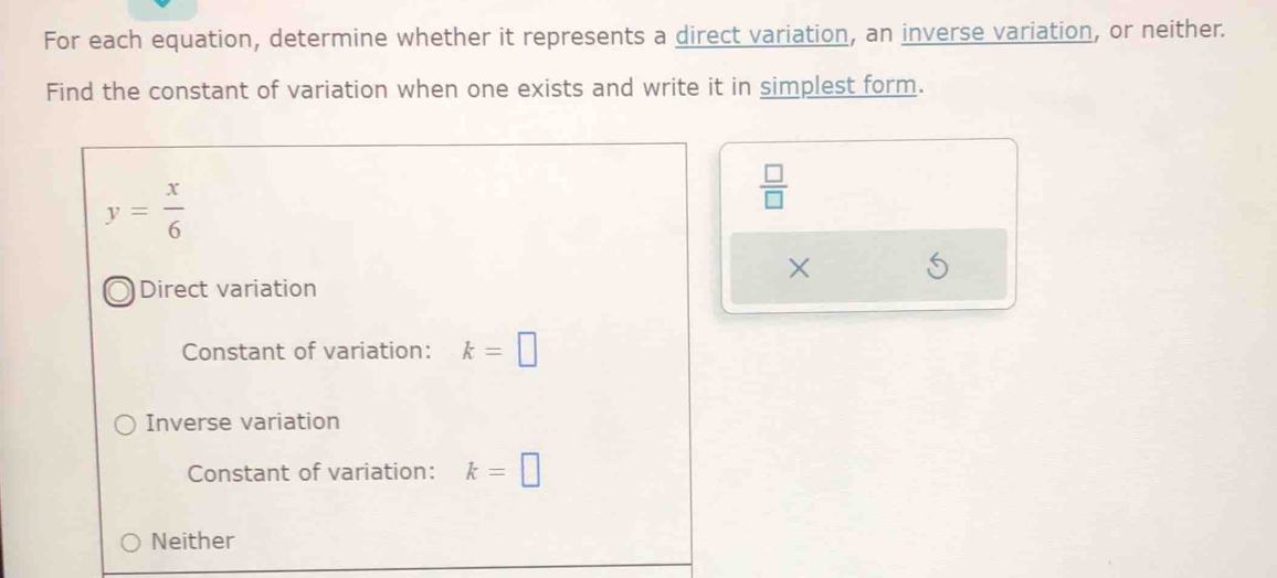 For each equation, determine whether it represents a direct variation, an inverse variation, or neither.
Find the constant of variation when one exists and write it in simplest form.
y= x/6 
 □ /□  
×
Direct variation
Constant of variation: k=□
Inverse variation
Constant of variation: k=□
Neither