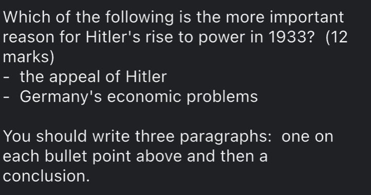 Which of the following is the more important
reason for Hitler's rise to power in 1933? (12
marks)
- the appeal of Hitler
- Germany's economic problems
You should write three paragraphs: one on
each bullet point above and then a
conclusion.